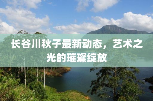 长谷川秋子最新动态，艺术之光的璀璨绽放