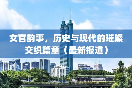 女官韵事，历史与现代的璀璨交织篇章（最新报道）