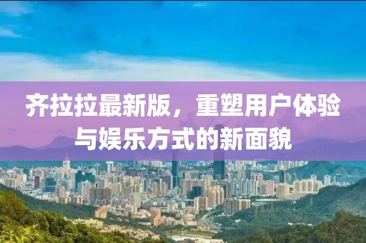 齐拉拉最新版，重塑用户体验与娱乐方式的新面貌