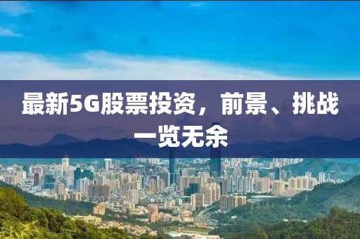 最新5G股票投资，前景、挑战一览无余