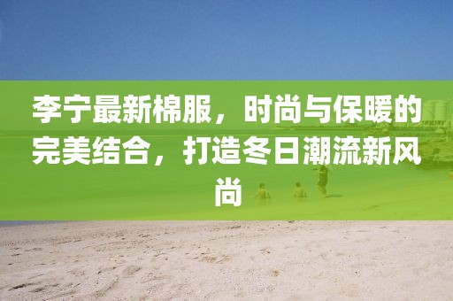 李宁最新棉服，时尚与保暖的完美结合，打造冬日潮流新风尚