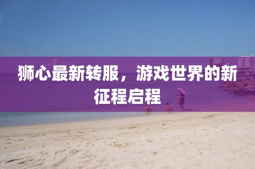 狮心最新转服，游戏世界的新征程启程