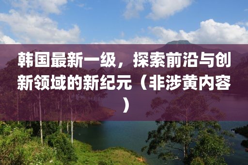 韩国最新一级，探索前沿与创新领域的新纪元（非涉黄内容）