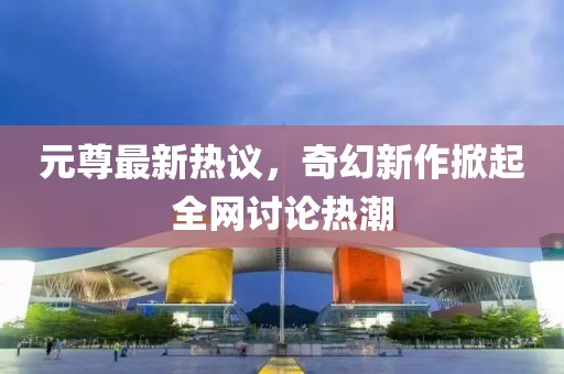 元尊最新热议，奇幻新作掀起全网讨论热潮