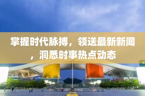 掌握时代脉搏，领送最新新闻，洞悉时事热点动态