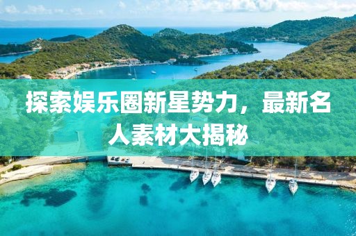 探索娱乐圈新星势力，最新名人素材大揭秘