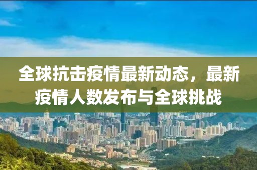 全球抗击疫情最新动态，最新疫情人数发布与全球挑战