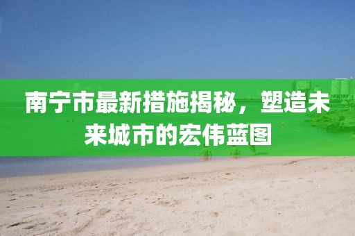 南宁市最新措施揭秘，塑造未来城市的宏伟蓝图