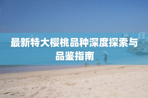 最新特大樱桃品种深度探索与品鉴指南
