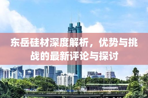 东岳硅材深度解析，优势与挑战的最新评论与探讨