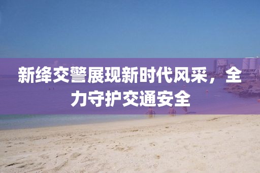新绛交警展现新时代风采，全力守护交通安全