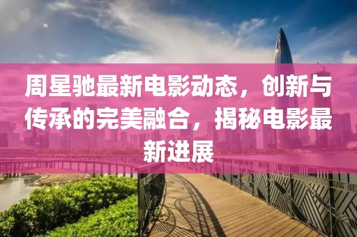 周星驰最新电影动态，创新与传承的完美融合，揭秘电影最新进展