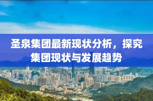 圣泉集团最新现状分析，探究集团现状与发展趋势