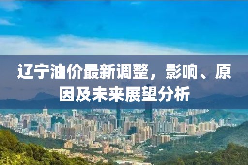 辽宁油价最新调整，影响、原因及未来展望分析