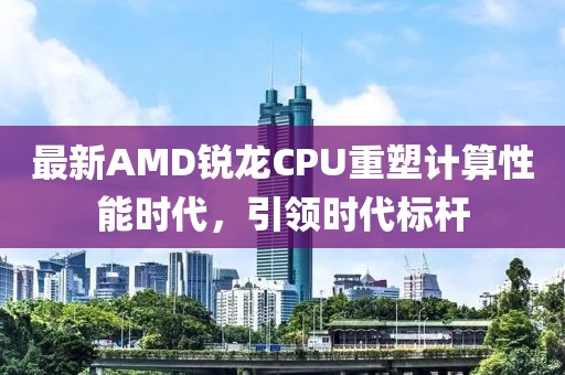 最新AMD锐龙CPU重塑计算性能时代，引领时代标杆