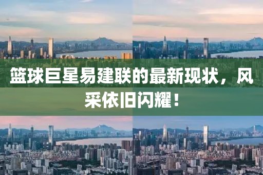 篮球巨星易建联的最新现状，风采依旧闪耀！