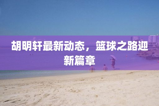 胡明轩最新动态，篮球之路迎新篇章
