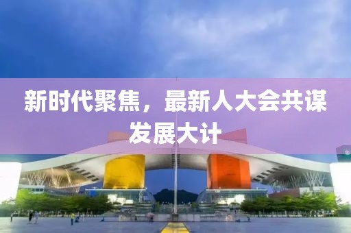 新时代聚焦，最新人大会共谋发展大计