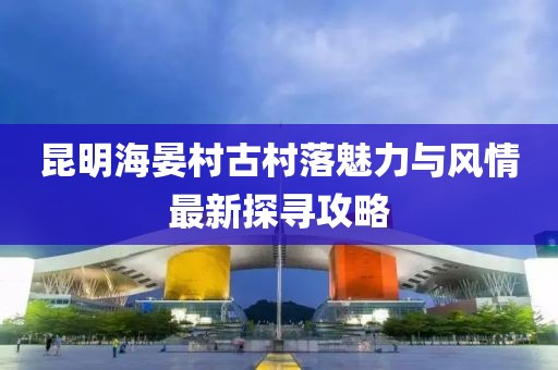 昆明海晏村古村落魅力与风情最新探寻攻略