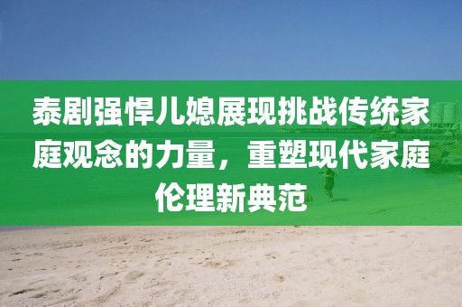 泰剧强悍儿媳展现挑战传统家庭观念的力量，重塑现代家庭伦理新典范