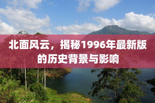 北面风云，揭秘1996年最新版的历史背景与影响