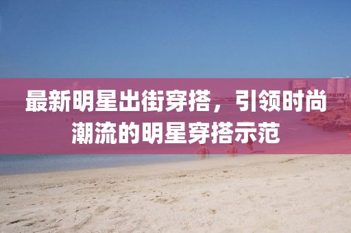 最新明星出街穿搭，引领时尚潮流的明星穿搭示范