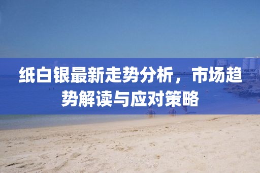 纸白银最新走势分析，市场趋势解读与应对策略