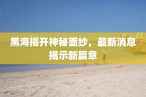 黑海揭开神秘面纱，最新消息揭示新篇章