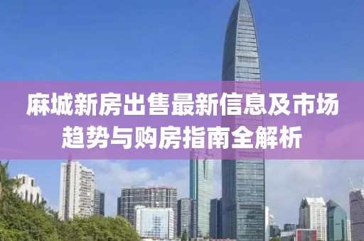 麻城新房出售最新信息及市场趋势与购房指南全解析