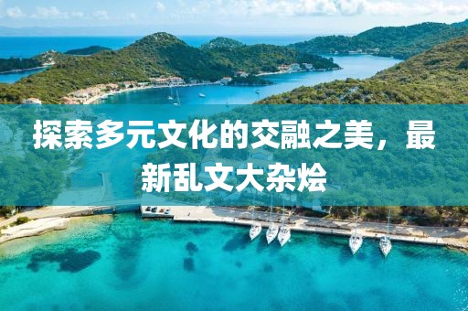 探索多元文化的交融之美，最新乱文大杂烩