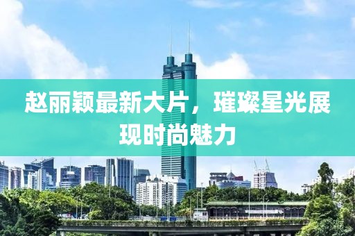 赵丽颖最新大片，璀璨星光展现时尚魅力