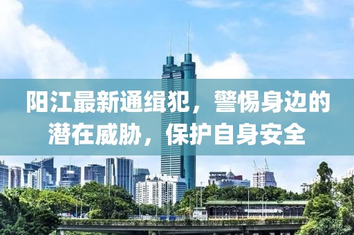 阳江最新通缉犯，警惕身边的潜在威胁，保护自身安全