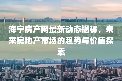 海宁房产网最新动态揭秘，未来房地产市场的趋势与价值探索