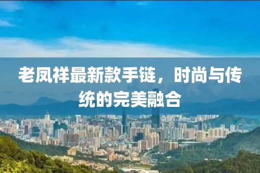 老凤祥最新款手链，时尚与传统的完美融合