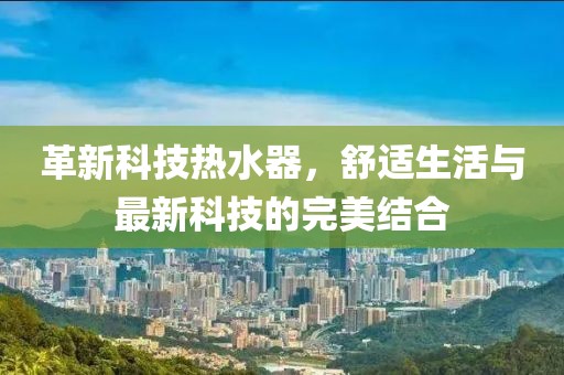 革新科技热水器，舒适生活与最新科技的完美结合