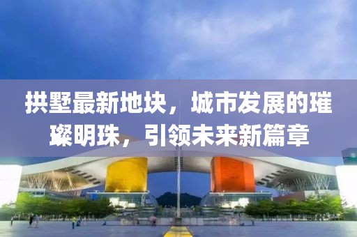 拱墅最新地块，城市发展的璀璨明珠，引领未来新篇章