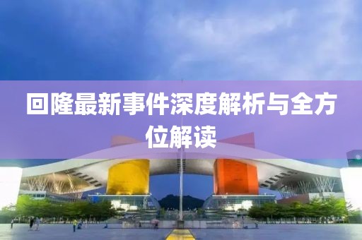 回隆最新事件深度解析与全方位解读