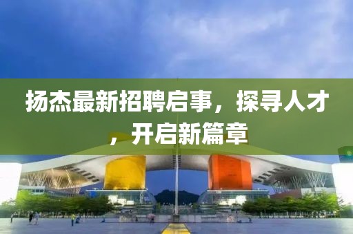 扬杰最新招聘启事，探寻人才，开启新篇章