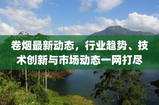 卷烟最新动态，行业趋势、技术创新与市场动态一网打尽
