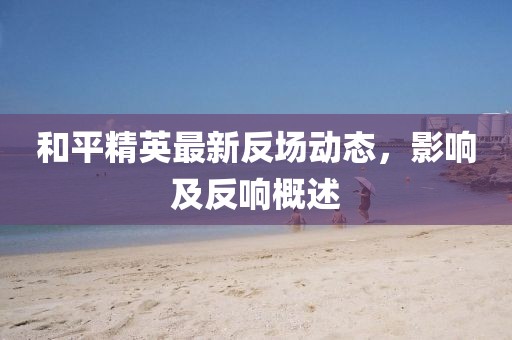 和平精英最新反场动态，影响及反响概述