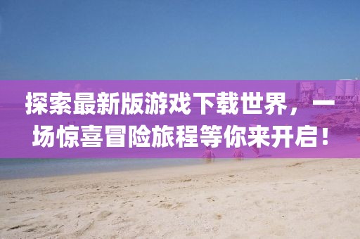 探索最新版游戏下载世界，一场惊喜冒险旅程等你来开启！