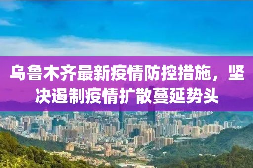 乌鲁木齐最新疫情防控措施，坚决遏制疫情扩散蔓延势头