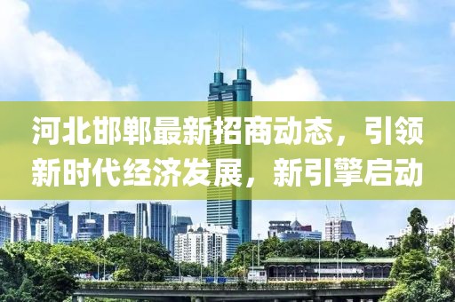 河北邯郸最新招商动态，引领新时代经济发展，新引擎启动
