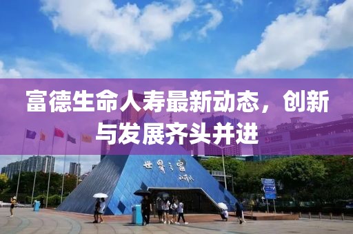 富德生命人寿最新动态，创新与发展齐头并进
