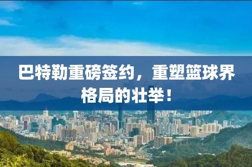 巴特勒重磅签约，重塑篮球界格局的壮举！