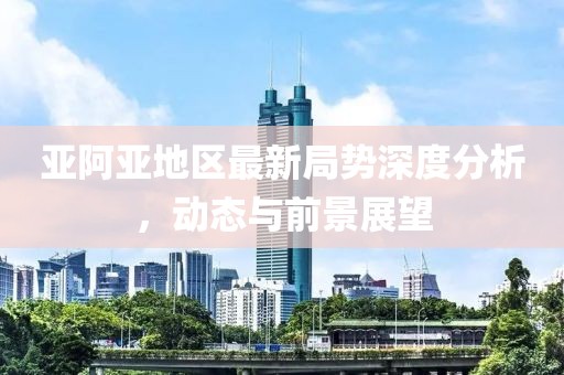 亚阿亚地区最新局势深度分析，动态与前景展望