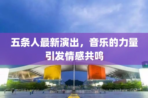 五条人最新演出，音乐的力量引发情感共鸣