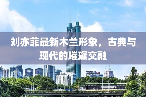 刘亦菲最新木兰形象，古典与现代的璀璨交融