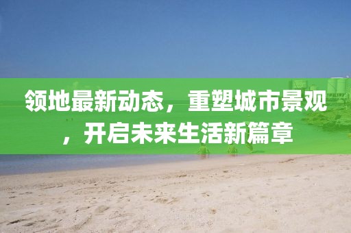 领地最新动态，重塑城市景观，开启未来生活新篇章