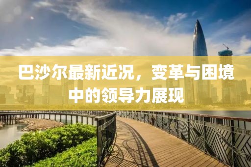 巴沙尔最新近况，变革与困境中的领导力展现
